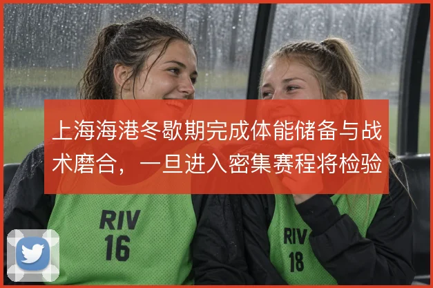 上海海港冬歇期完成体能储备与战术磨合，一旦进入密集赛程将检验轮换成色