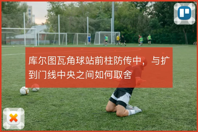 库尔图瓦角球站前柱防传中，与扩到门线中央之间如何取舍