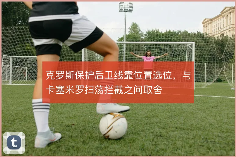 克罗斯保护后卫线靠位置选位，与卡塞米罗扫荡拦截之间取舍