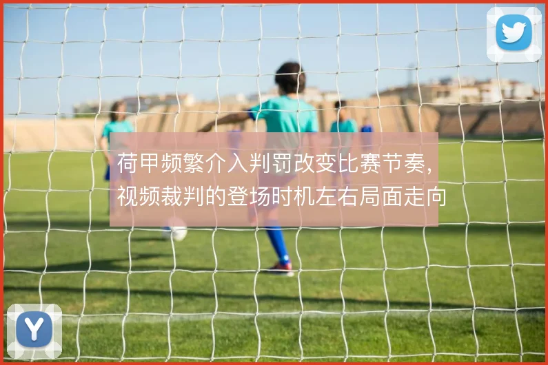 荷甲频繁介入判罚改变比赛节奏，视频裁判的登场时机左右局面走向
