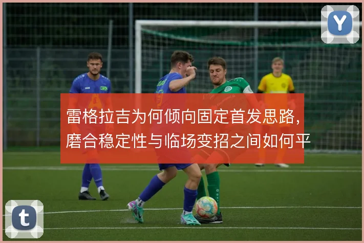 雷格拉吉为何倾向固定首发思路，磨合稳定性与临场变招之间如何平衡