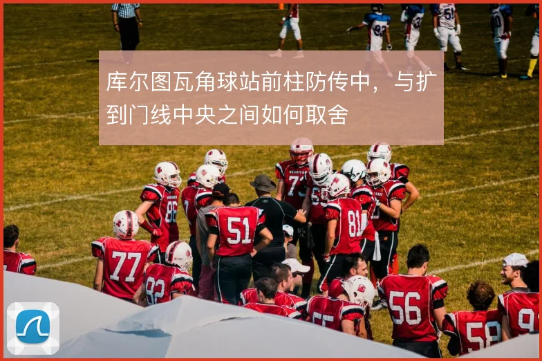库尔图瓦角球站前柱防传中，与扩到门线中央之间如何取舍