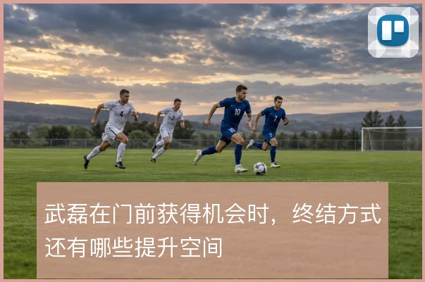 武磊在门前获得机会时,终结方式还有哪些提升空间