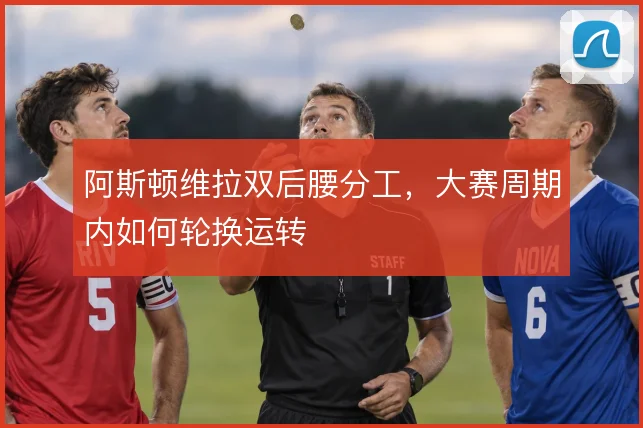阿斯顿维拉双后腰分工，大赛周期内如何轮换运转