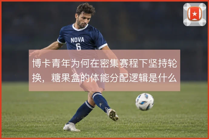 博卡青年为何在密集赛程下坚持轮换，糖果盒的体能分配逻辑是什么