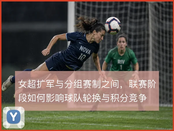 女超扩军与分组赛制之间，联赛阶段如何影响球队轮换与积分竞争