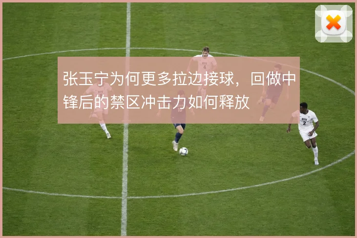 张玉宁为何更多拉边接球，回做中锋后的禁区冲击力如何释放