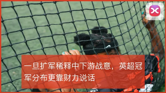 一旦扩军稀释中下游战意，英超冠军分布更靠财力说话