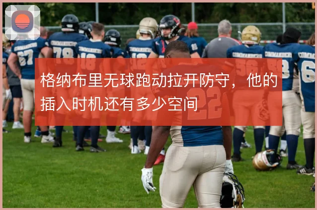 格纳布里无球跑动拉开防守，他的插入时机还有多少空间