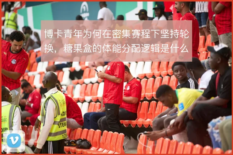 博卡青年为何在密集赛程下坚持轮换，糖果盒的体能分配逻辑是什么