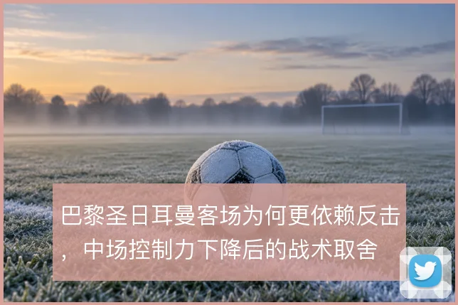 巴黎圣日耳曼客场为何更依赖反击，中场控制力下降后的战术取舍