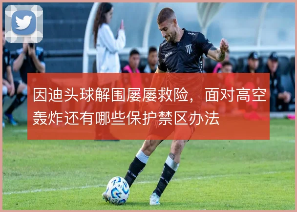 因迪头球解围屡屡救险，面对高空轰炸还有哪些保护禁区办法