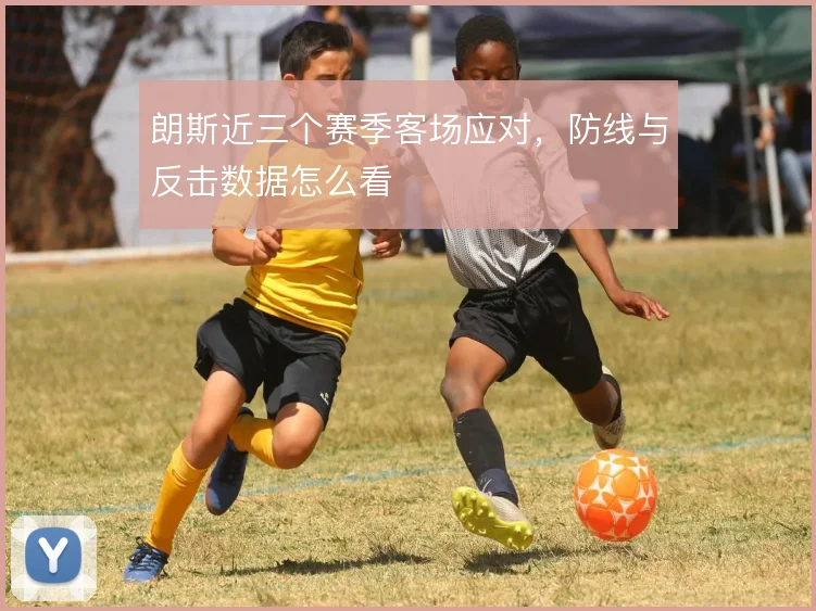 朗斯近三个赛季客场应对，防线与反击数据怎么看