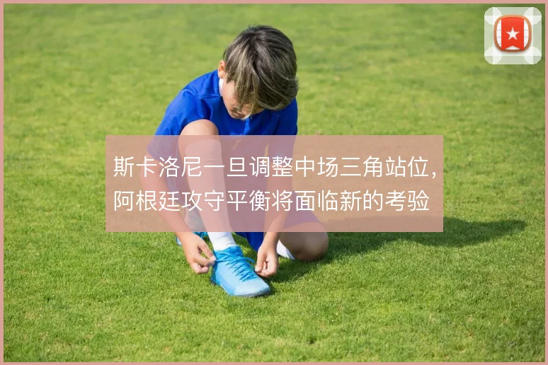 斯卡洛尼一旦调整中场三角站位，阿根廷攻守平衡将面临新的考验