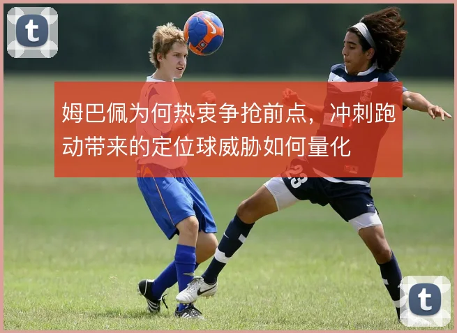 姆巴佩为何热衷争抢前点，冲刺跑动带来的定位球威胁如何量化