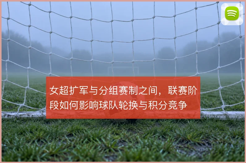 女超扩军与分组赛制之间，联赛阶段如何影响球队轮换与积分竞争