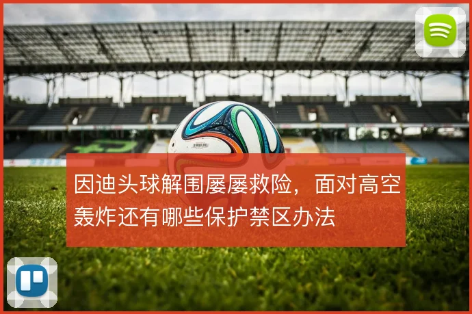 因迪头球解围屡屡救险，面对高空轰炸还有哪些保护禁区办法