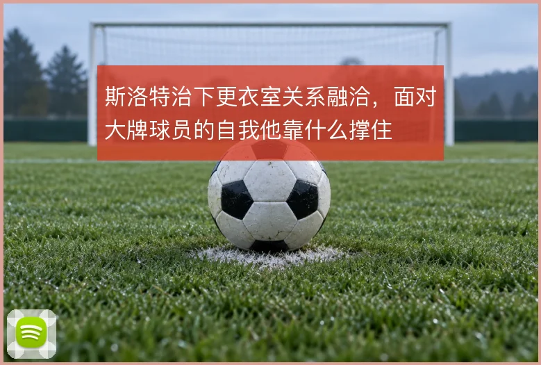 斯洛特治下更衣室关系融洽，面对大牌球员的自我他靠什么撑住